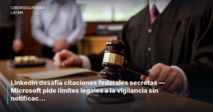 LinkedIn desafía citaciones federales secretas — Microsoft pide límites legales a la vigilancia sin notificación